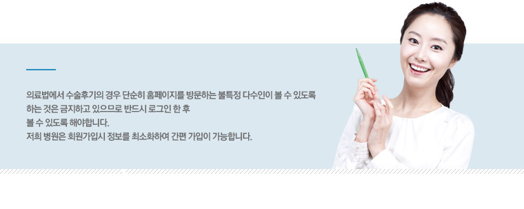 의료법에서 수술후기의 경우 단순히 홈페이지를 방문하는 불특정다수인이 볼 수 있도록 하는 것은 금지하고 있으므로 반드시 로그인 한 후 볼 수 있도록 해야 합니다. 저희 병원은 회원가입시 정보를 최소화하여 간편 가입이 가능합니다.